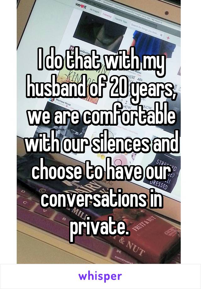 I do that with my husband of 20 years, we are comfortable with our silences and choose to have our conversations in private. 