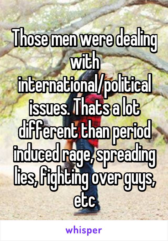 Those men were dealing with international/political issues. Thats a lot different than period induced rage, spreading lies, fighting over guys, etc