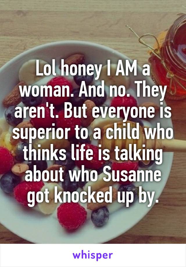 Lol honey I AM a woman. And no. They aren't. But everyone is superior to a child who thinks life is talking about who Susanne got knocked up by.