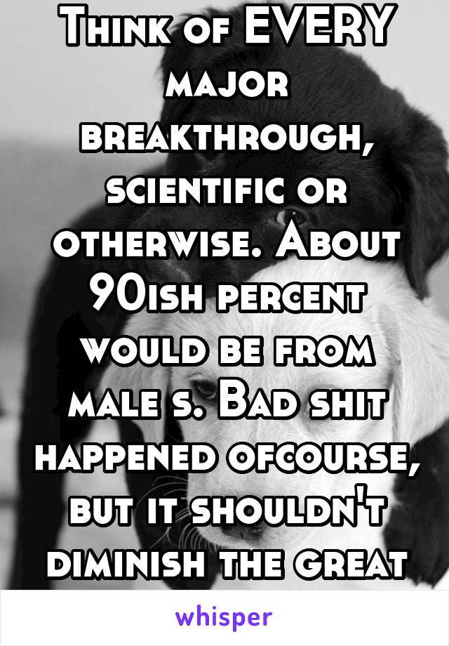 Think of EVERY major breakthrough, scientific or otherwise. About 90ish percent would be from male s. Bad shit happened ofcourse, but it shouldn't diminish the great things.