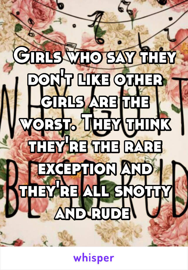 Girls who say they don't like other girls are the worst. They think they're the rare exception and they're all snotty and rude 