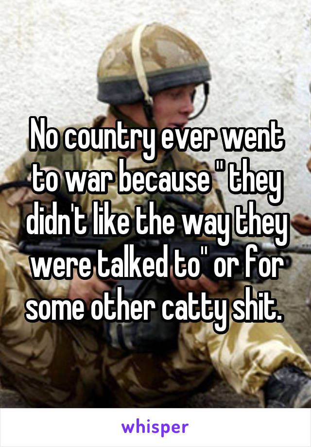 No country ever went to war because " they didn't like the way they were talked to" or for some other catty shit. 