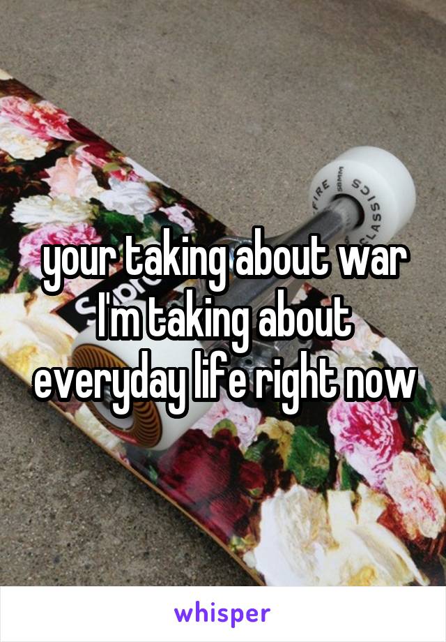 your taking about war I'm taking about everyday life right now