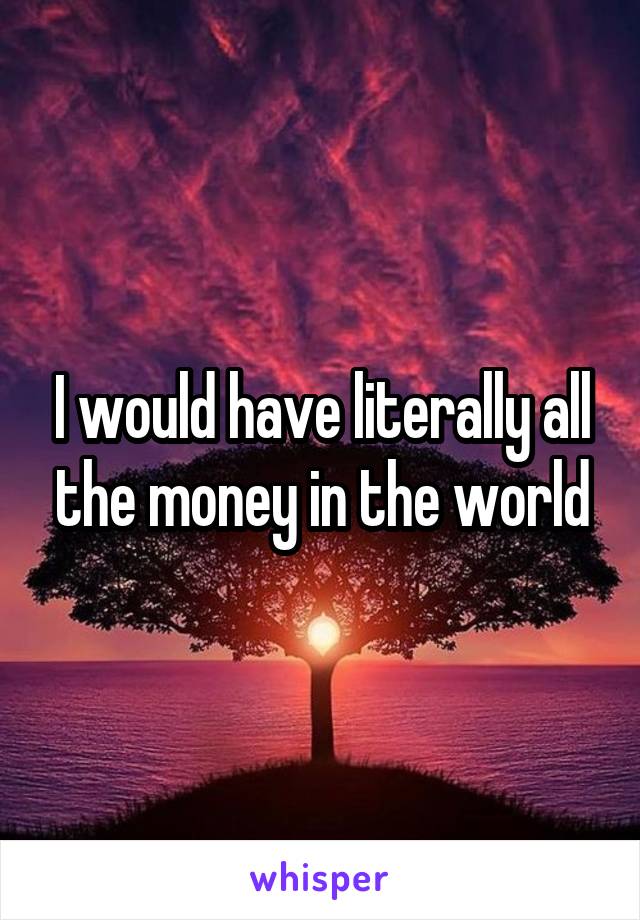 I would have literally all the money in the world