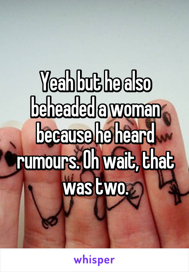 Yeah but he also beheaded a woman because he heard rumours. Oh wait, that was two.