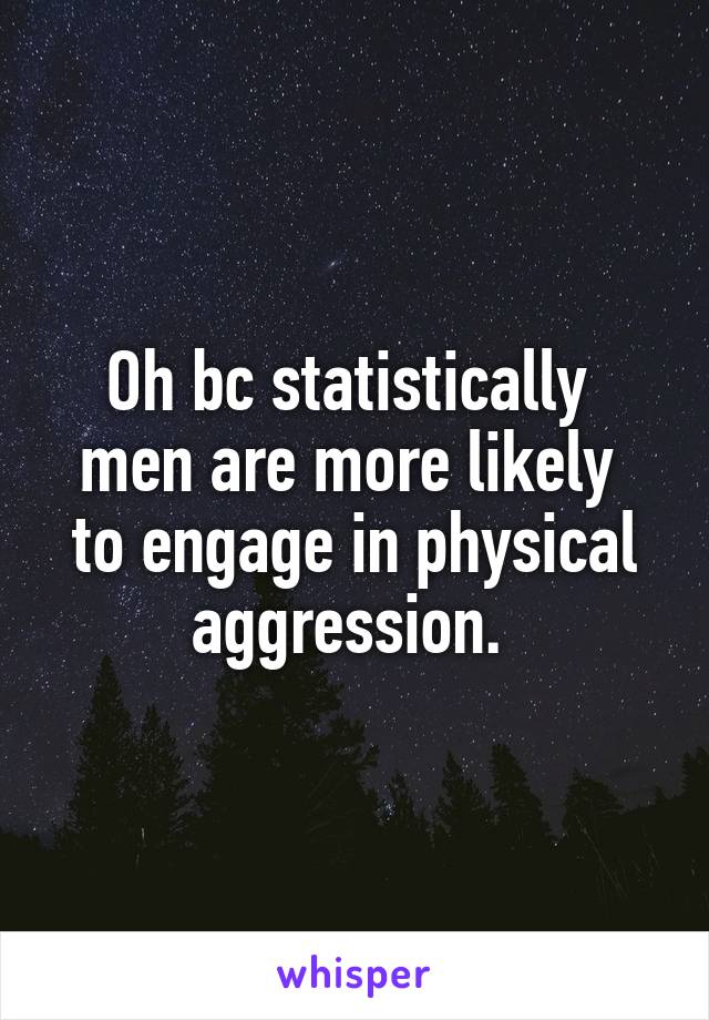 Oh bc statistically  men are more likely  to engage in physical aggression. 