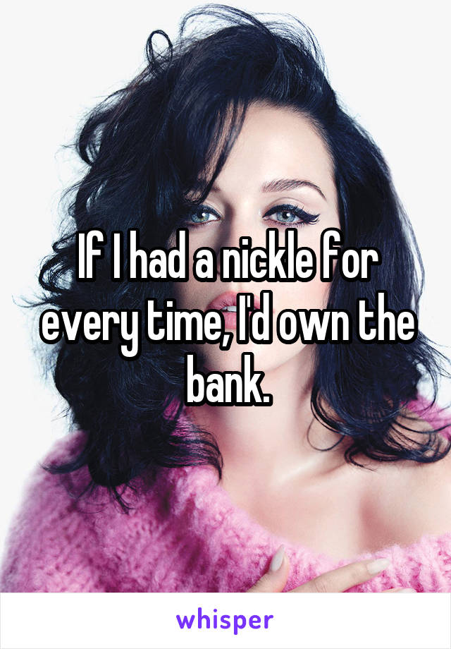 If I had a nickle for every time, I'd own the bank.