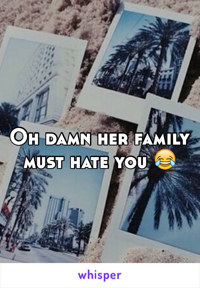 Oh damn her family must hate you 😂