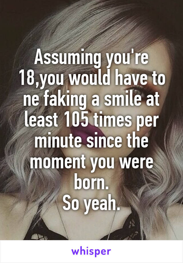 Assuming you're 18,you would have to ne faking a smile at least 105 times per minute since the moment you were born.
So yeah.