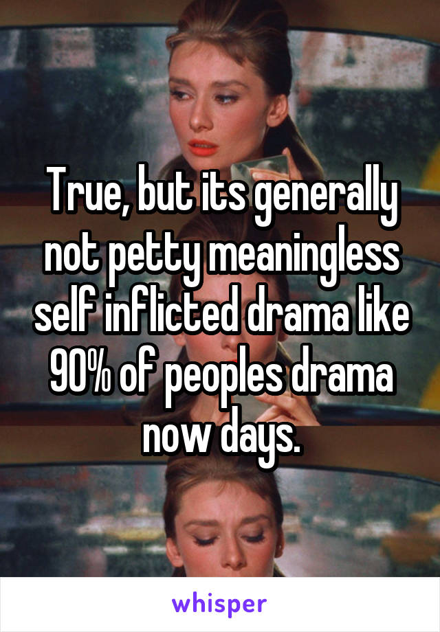 True, but its generally not petty meaningless self inflicted drama like 90% of peoples drama now days.