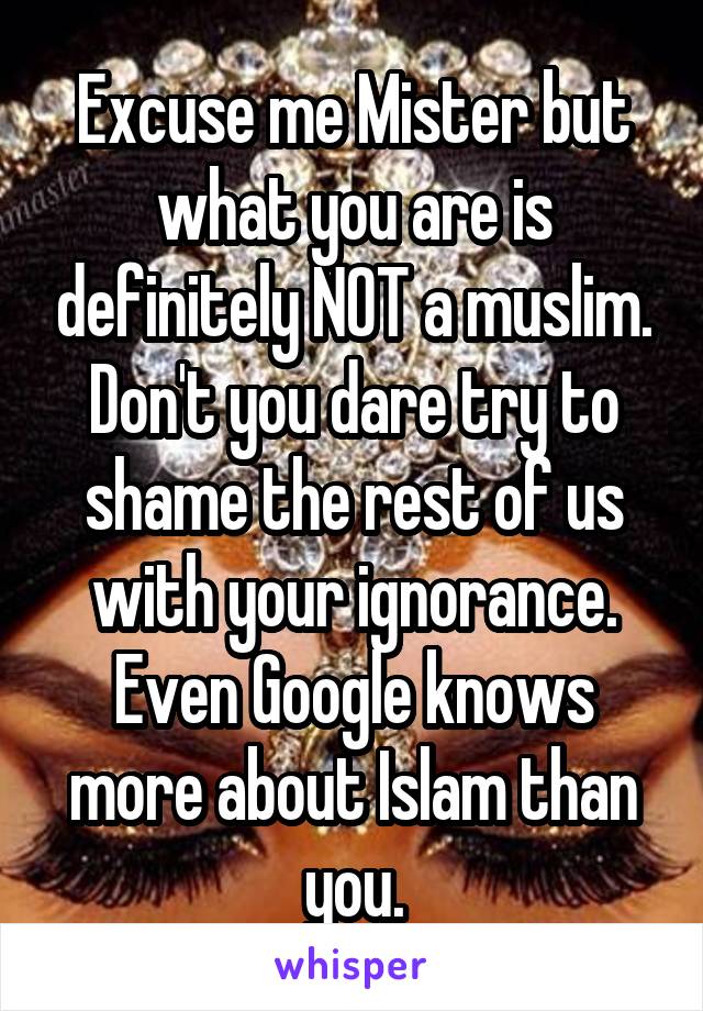 Excuse me Mister but what you are is definitely NOT a muslim. Don't you dare try to shame the rest of us with your ignorance. Even Google knows more about Islam than you.