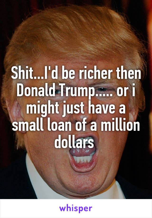 Shit...I'd be richer then Donald Trump..... or i might just have a small loan of a million dollars 