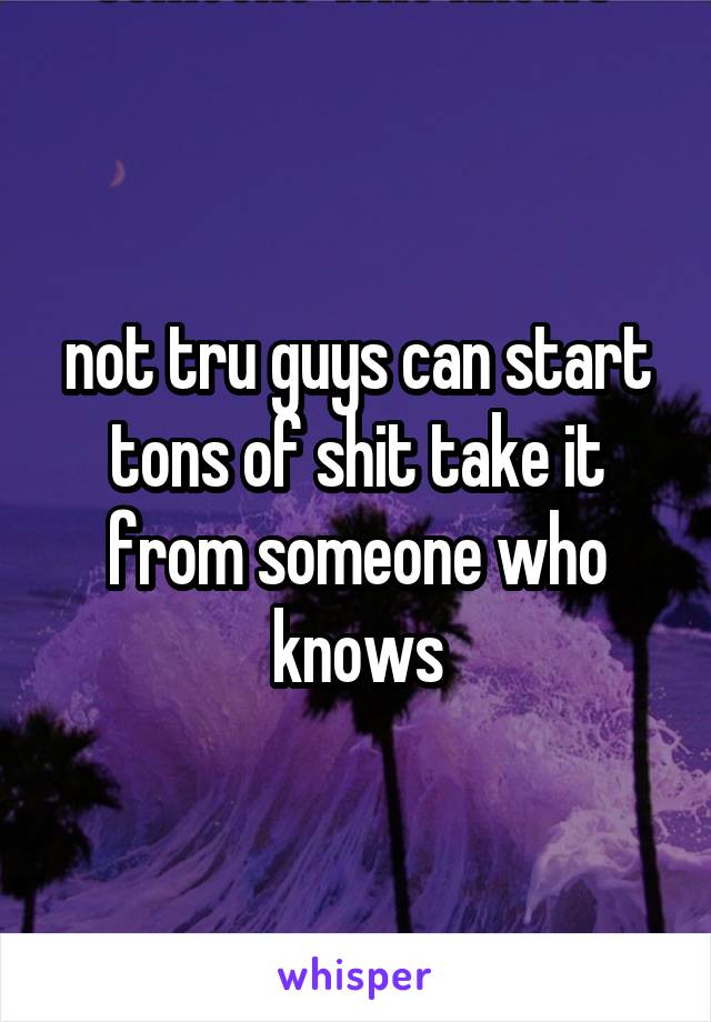 not tru guys can start tons of shit take it from someone who knows