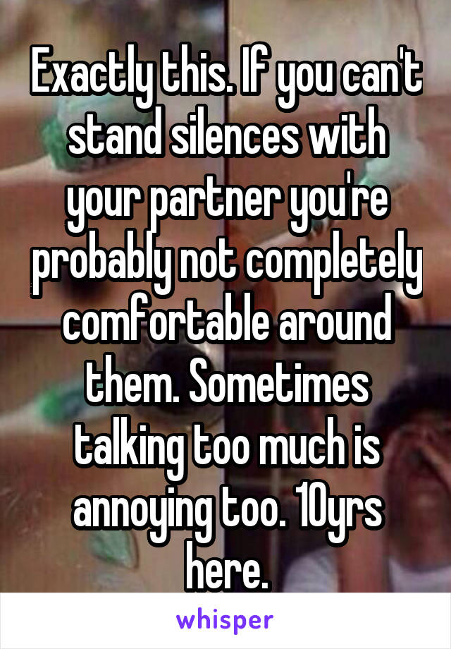 Exactly this. If you can't stand silences with your partner you're probably not completely comfortable around them. Sometimes talking too much is annoying too. 10yrs here.