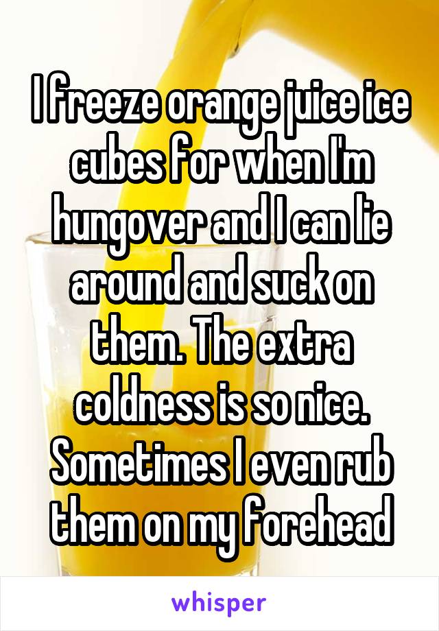 I freeze orange juice ice cubes for when I'm hungover and I can lie around and suck on them. The extra coldness is so nice. Sometimes I even rub them on my forehead