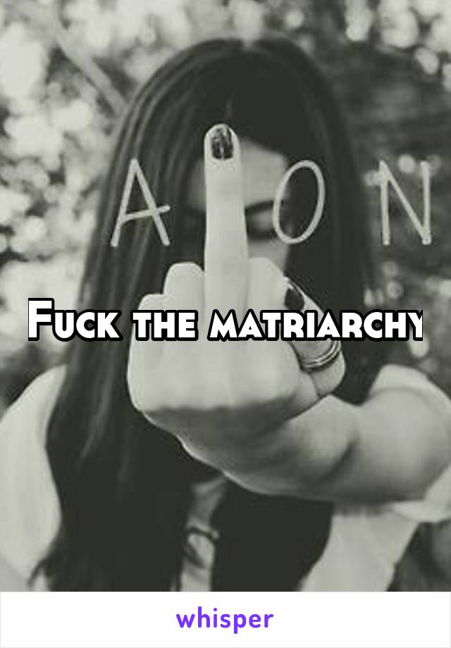 Fuck the matriarchy