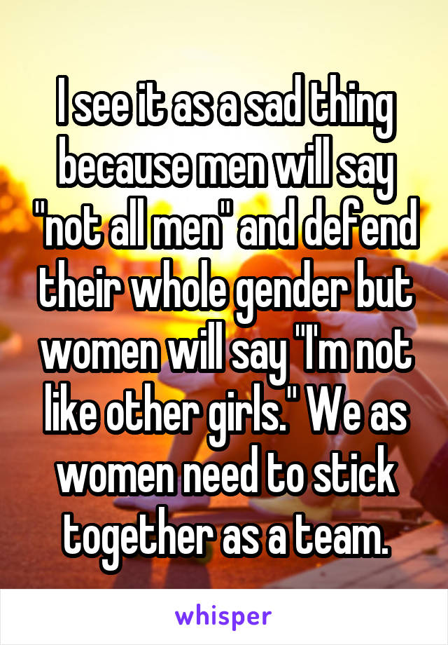 I see it as a sad thing because men will say "not all men" and defend their whole gender but women will say "I'm not like other girls." We as women need to stick together as a team.