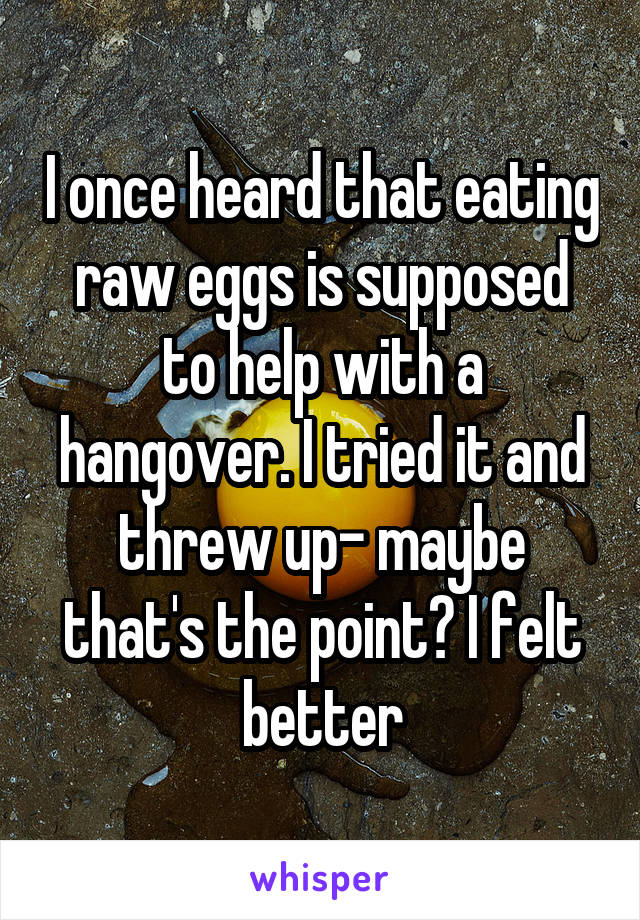 I once heard that eating raw eggs is supposed to help with a hangover. I tried it and threw up- maybe that's the point? I felt better