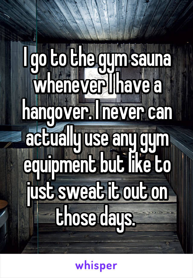 I go to the gym sauna whenever I have a hangover. I never can actually use any gym equipment but like to just sweat it out on those days. 