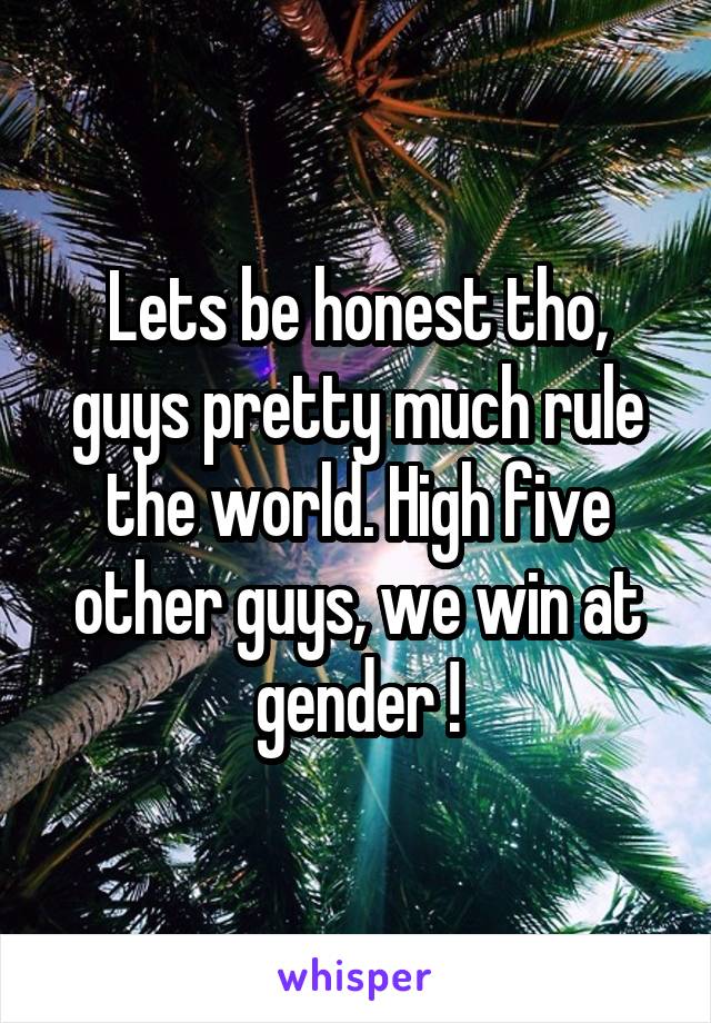 Lets be honest tho, guys pretty much rule the world. High five other guys, we win at gender !