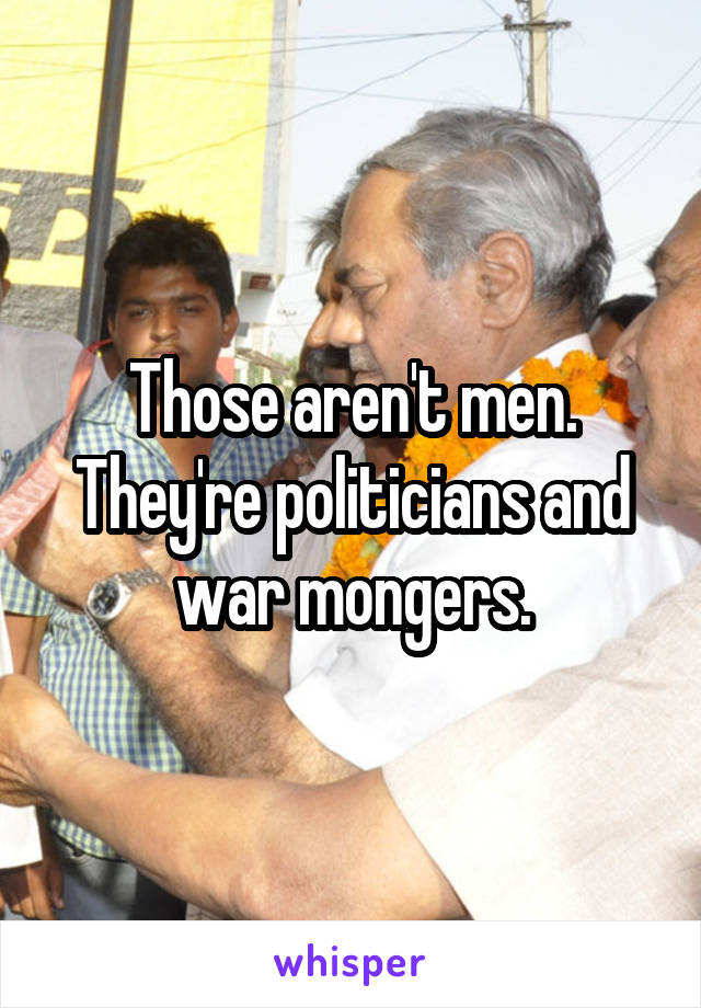 Those aren't men. They're politicians and war mongers.