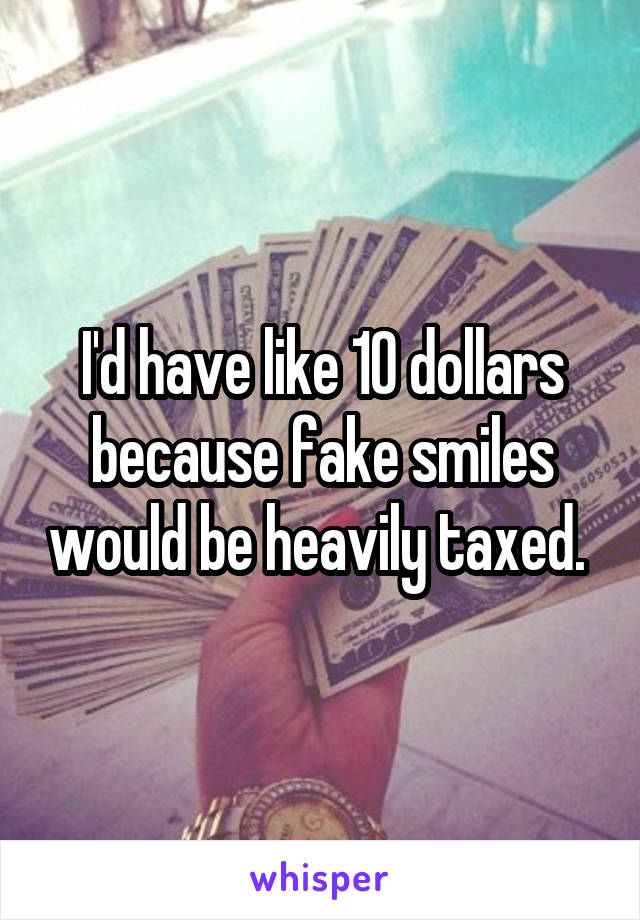 I'd have like 10 dollars because fake smiles would be heavily taxed. 