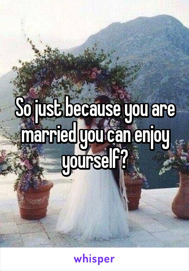 So just because you are married you can enjoy yourself?