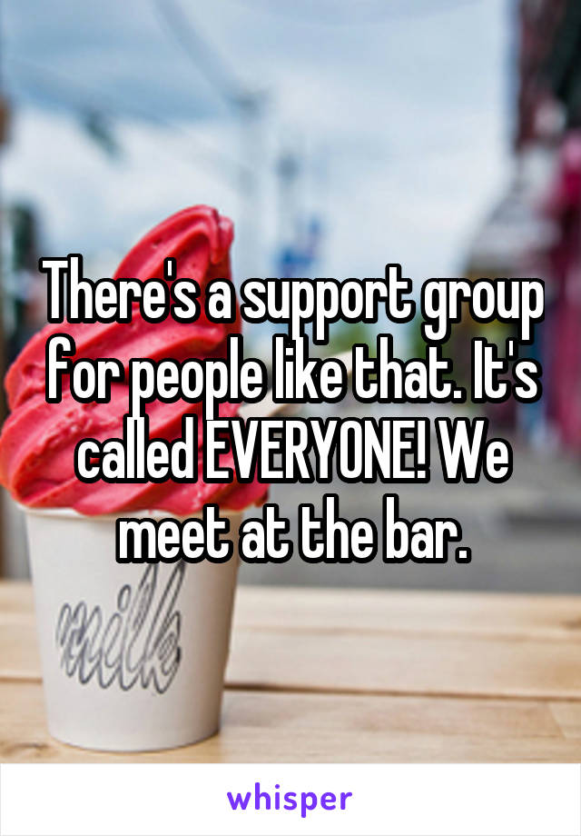 There's a support group for people like that. It's called EVERYONE! We meet at the bar.