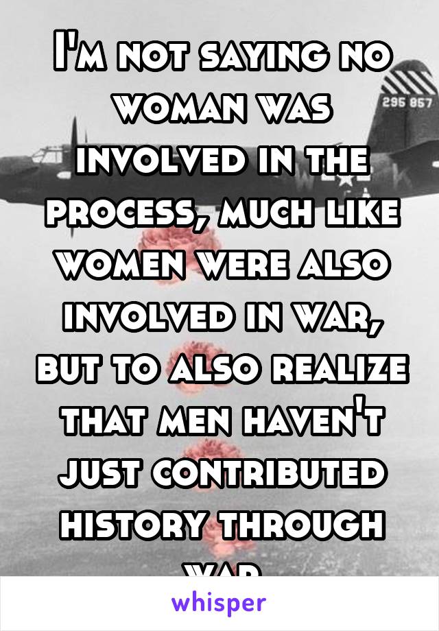 I'm not saying no woman was involved in the process, much like women were also involved in war, but to also realize that men haven't just contributed history through war