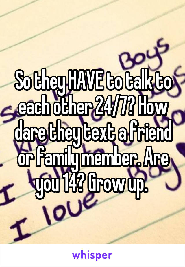 So they HAVE to talk to each other 24/7? How dare they text a friend or family member. Are you 14? Grow up. 