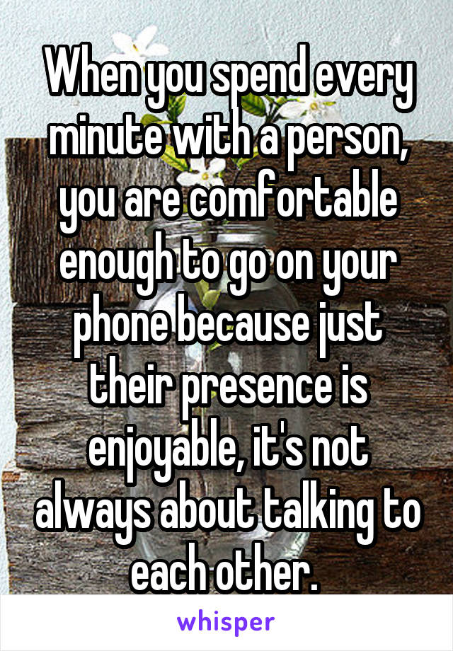 When you spend every minute with a person, you are comfortable enough to go on your phone because just their presence is enjoyable, it's not always about talking to each other. 