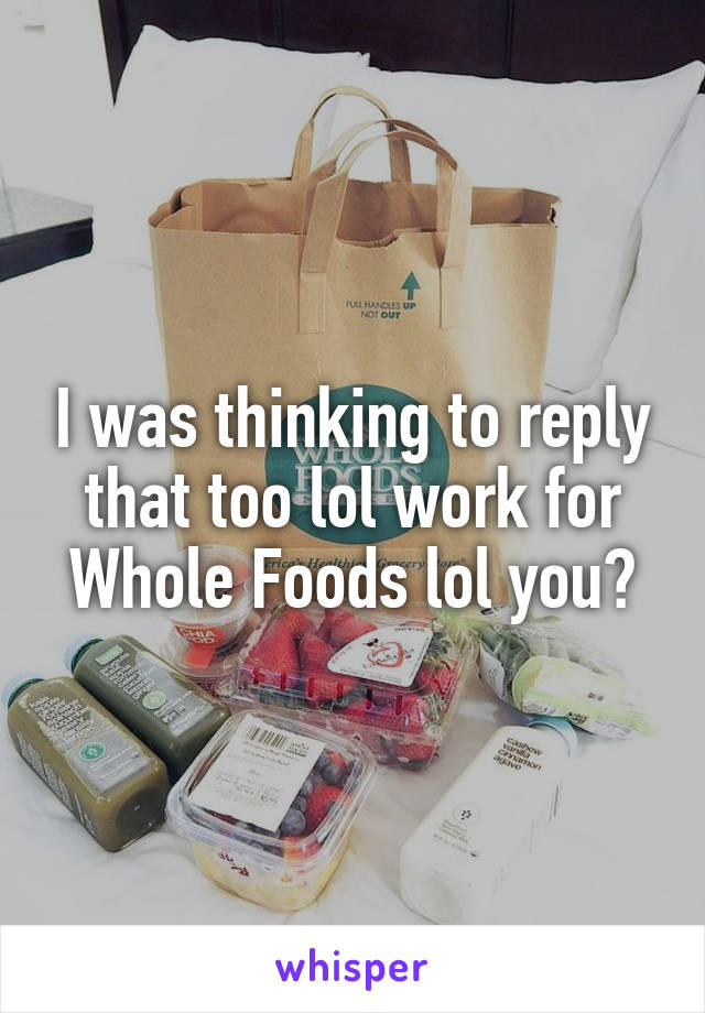 I was thinking to reply that too lol work for Whole Foods lol you?