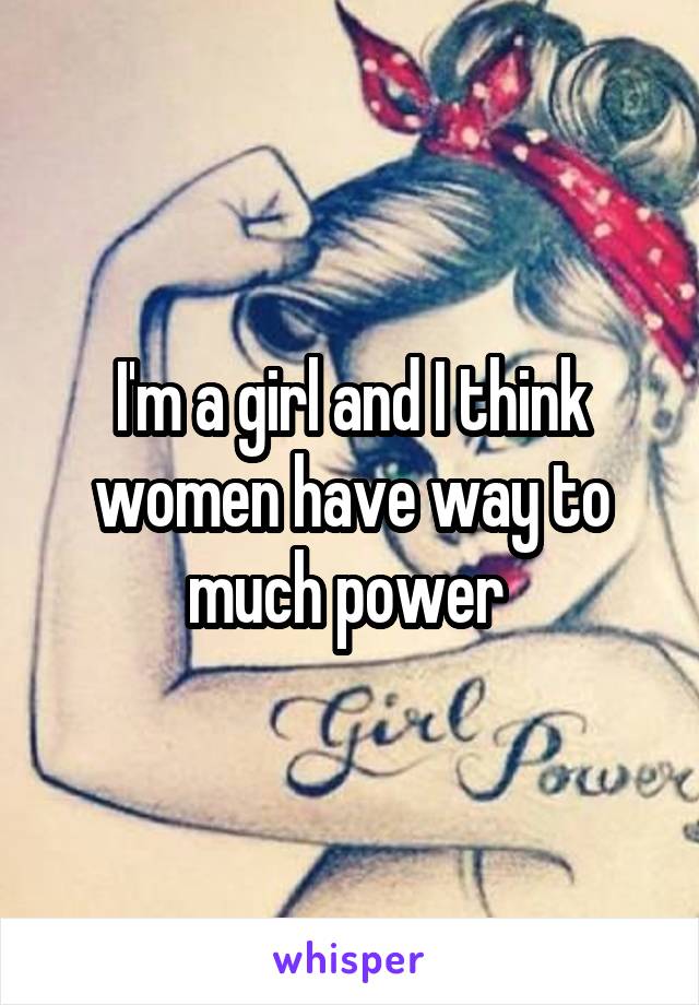 I'm a girl and I think women have way to much power 