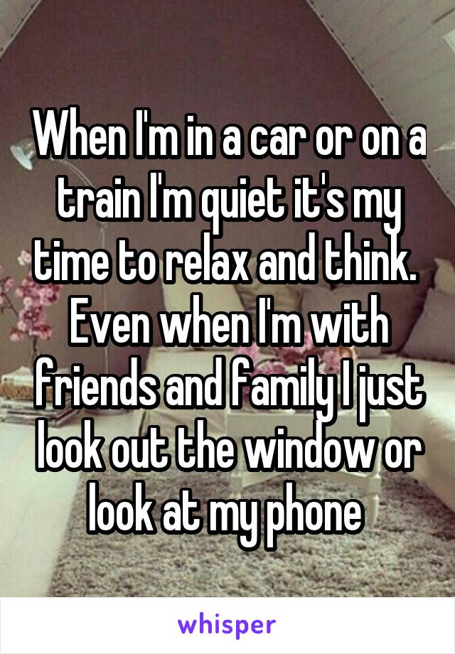 When I'm in a car or on a train I'm quiet it's my time to relax and think. 
Even when I'm with friends and family I just look out the window or look at my phone 