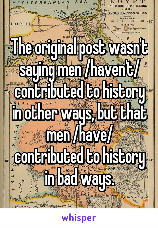 The original post wasn't saying men /haven't/ contributed to history in other ways, but that men /have/ contributed to history in bad ways.