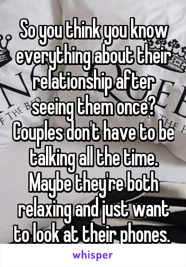 So you think you know everything about their relationship after seeing them once? Couples don't have to be talking all the time. Maybe they're both relaxing and just want to look at their phones. 