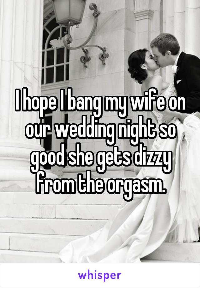 I hope I bang my wife on our wedding night so good she gets dizzy from the orgasm.