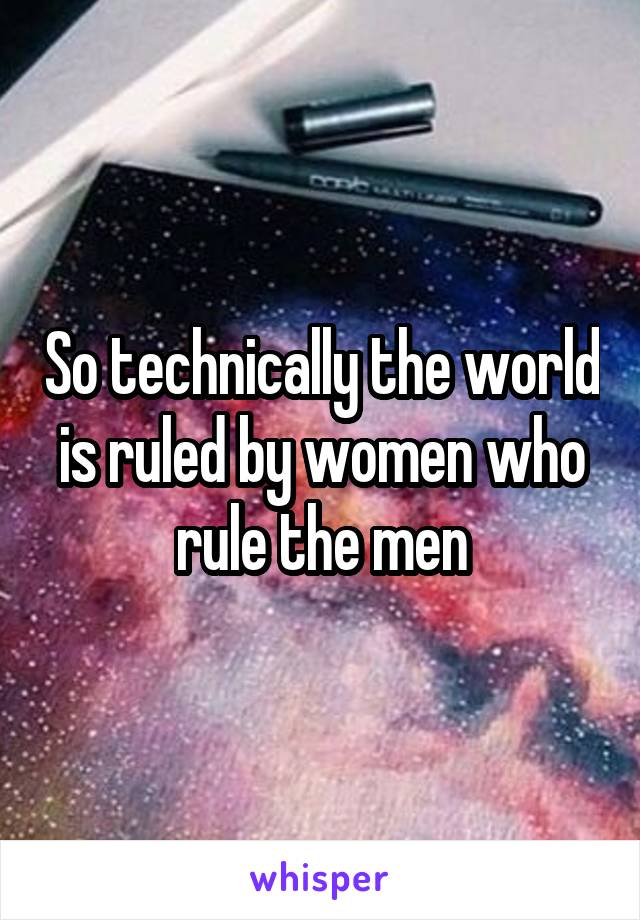 So technically the world is ruled by women who rule the men