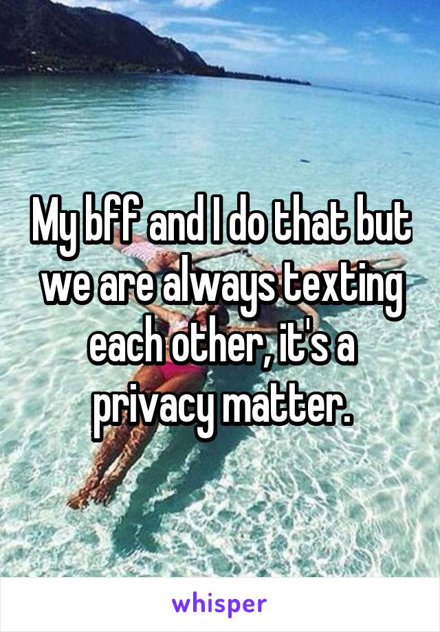 My bff and I do that but we are always texting each other, it's a privacy matter.