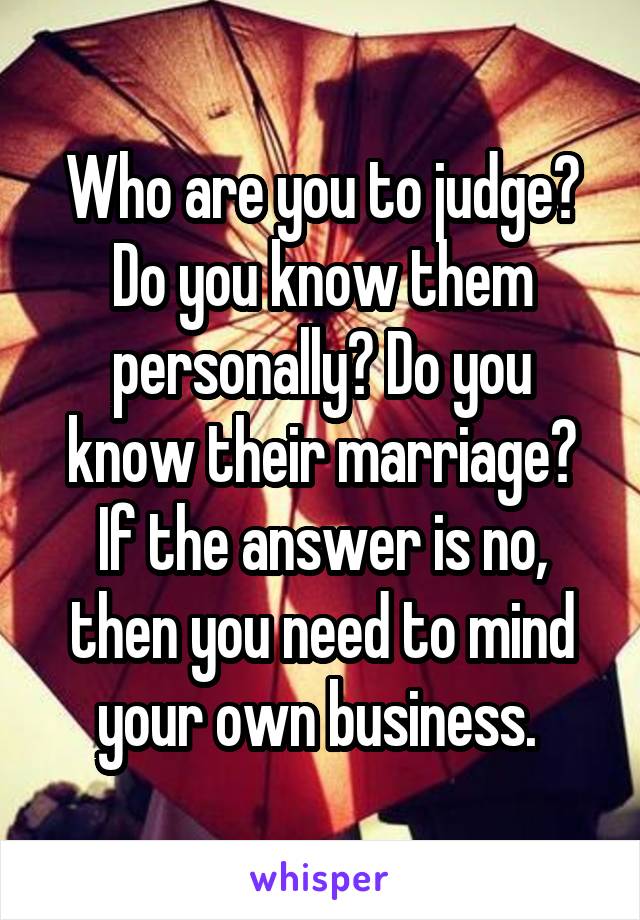 Who are you to judge? Do you know them personally? Do you know their marriage? If the answer is no, then you need to mind your own business. 