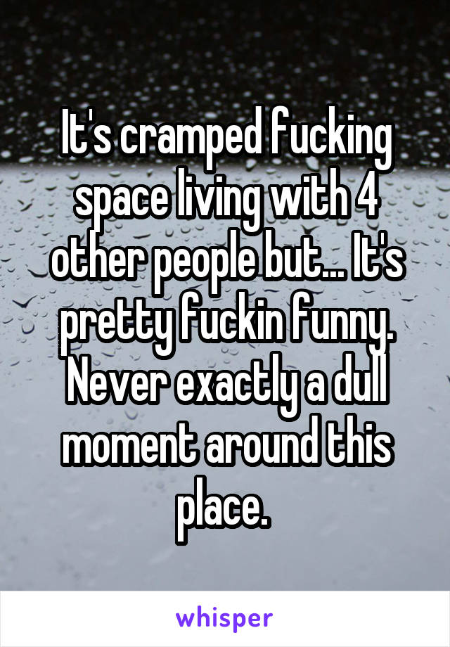 It's cramped fucking space living with 4 other people but... It's pretty fuckin funny. Never exactly a dull moment around this place. 