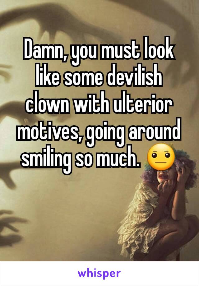 Damn, you must look like some devilish clown with ulterior motives, going around smiling so much. 😐