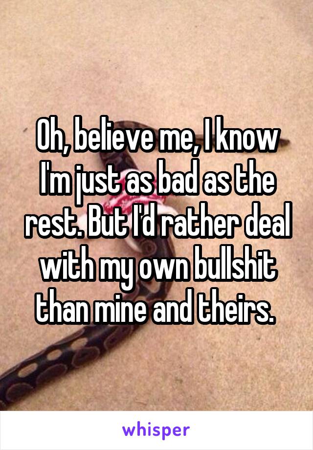 Oh, believe me, I know I'm just as bad as the rest. But I'd rather deal with my own bullshit than mine and theirs. 