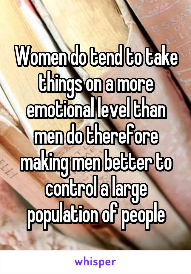 Women do tend to take things on a more emotional level than men do therefore making men better to control a large population of people