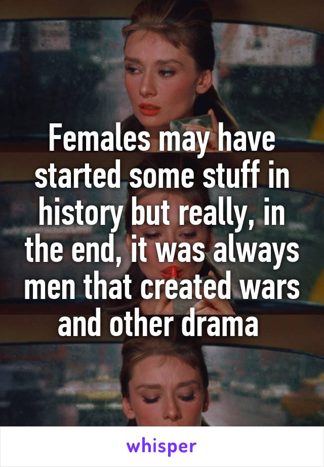 Females may have started some stuff in history but really, in the end, it was always men that created wars and other drama 