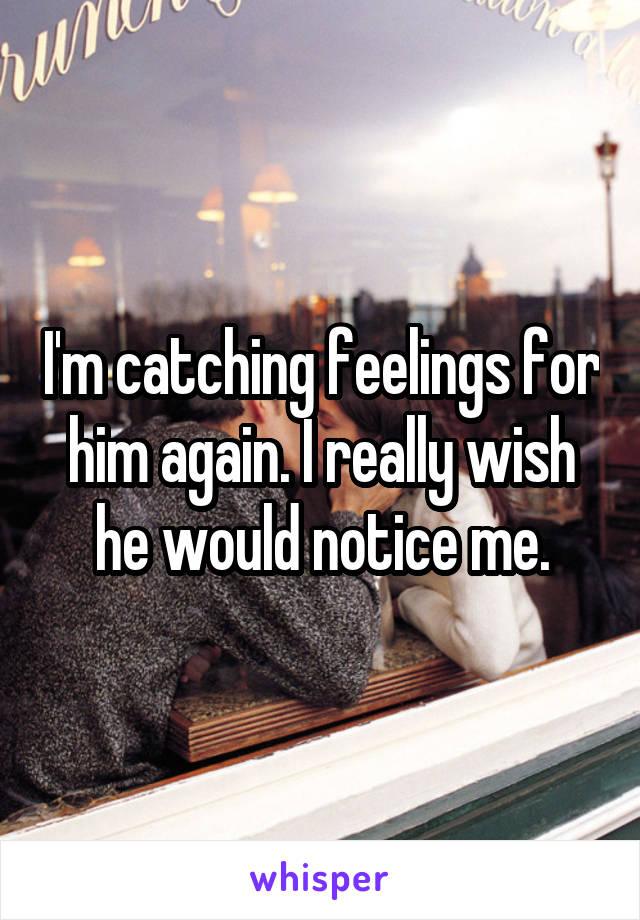 I'm catching feelings for him again. I really wish he would notice me.