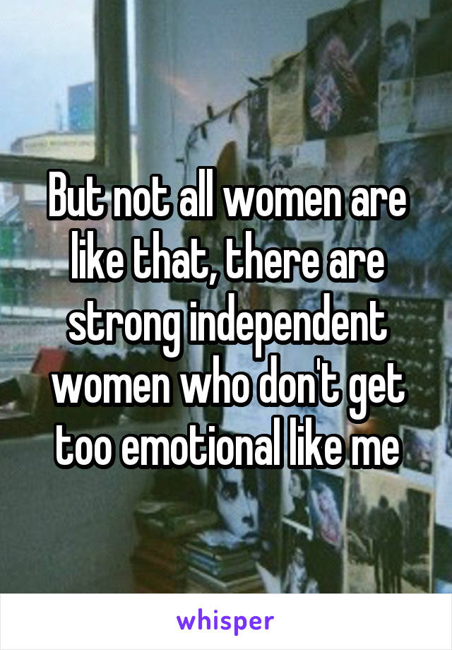 But not all women are like that, there are strong independent women who don't get too emotional like me