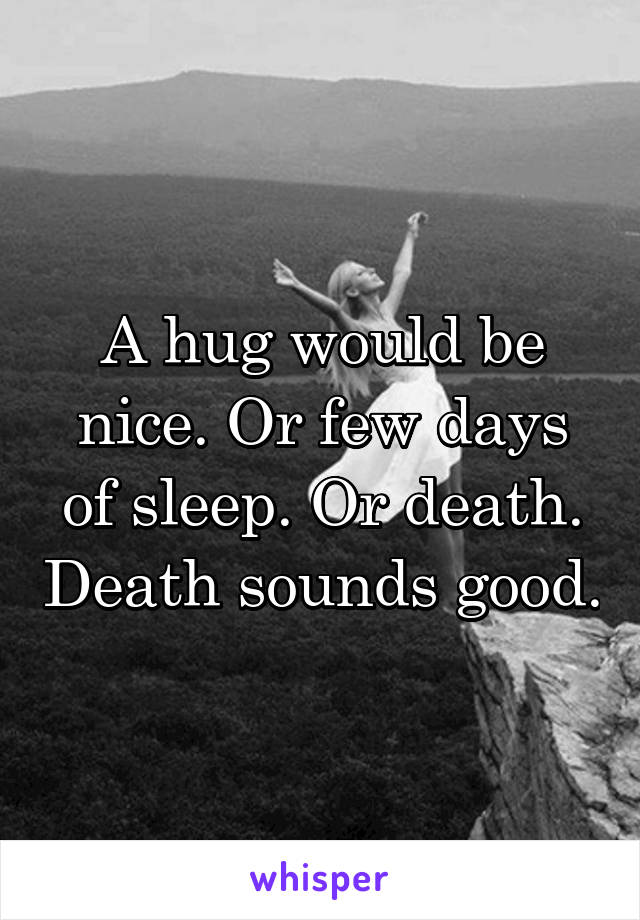 A hug would be nice. Or few days of sleep. Or death. Death sounds good.