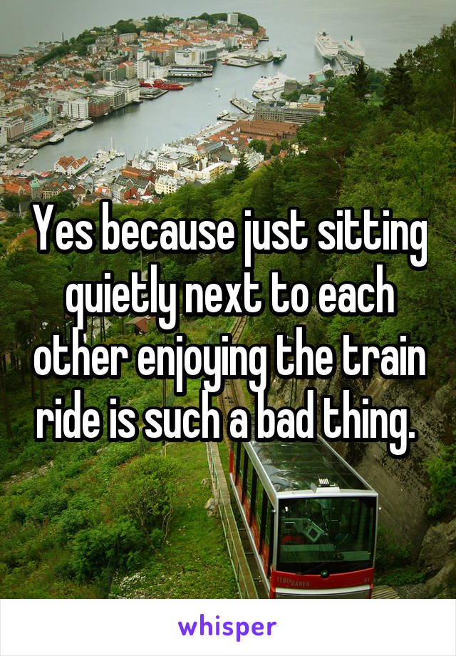 Yes because just sitting quietly next to each other enjoying the train ride is such a bad thing. 