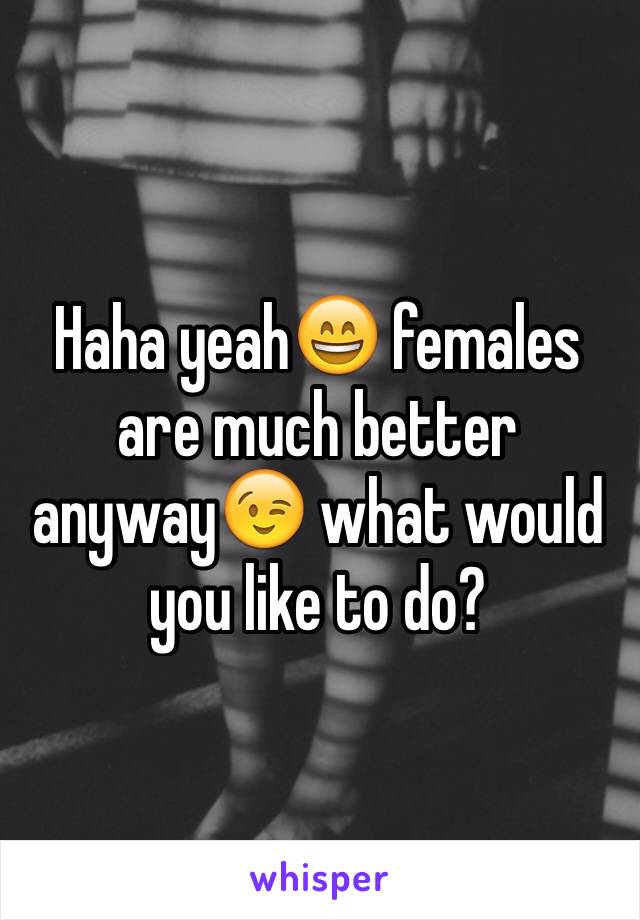 Haha yeah😄 females are much better anyway😉 what would you like to do?